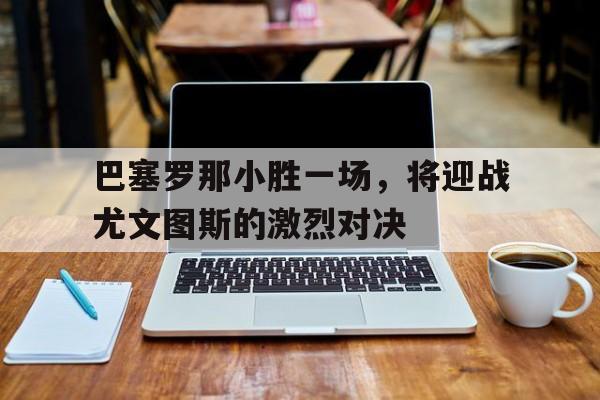 关于巴塞罗那小胜一场，将迎战尤文图斯的激烈对决的信息